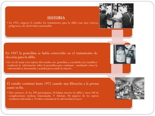 HISTORIA
• En 1932, empezó el estudio; los tratamientos para la sífilis eran muy tóxicos,
peligrosos y de efectividad cuestionable.
En 1947 la penicilina se había convertido en el tratamiento de
elección para la sífilis.
• En vez de tratar a los sujetos del estudio con penicilina y concluirlo, los científicos
ocultaron la información sobre la penicilina para continuar estudiando cómo la
enfermedad se diseminaba y acababa provocando la muerte.
El estudio continuó hasta 1972 cuando una filtración a la prensa
causó su fin.
• Para entonces, de los 399 participantes 28 habían muerto de sífilis y otros 100 de
complicaciones médicas relacionadas. Y Además, 40 mujeres de los sujetos
resultaron infectadas y 19 niños contrajeron la enfermedad al nacer.