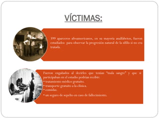 VÍCTIMAS:
399 aparceros afroamericanos, en su mayoría analfabetos, fueron
estudiados para observar la progresión natural de la sífilis si no era
tratada.
Fueron engañados al decirles que tenían “mala sangre” y que si
participaban en el estudio podrían recibir:
• tratamiento médico gratuito.
• transporte gratuito a la clínica.
• comidas.
• un seguro de sepelio en caso de fallecimiento.