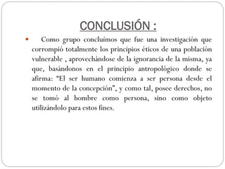 CONCLUSIÓN :
Como grupo concluímos que fue una investigación que
corrompió totalmente los principios éticos de una población
vulnerable , aprovechándose de la ignorancia de la misma, ya
que, basándonos en el principio antropológico donde se
afirma: “El ser humano comienza a ser persona desde el
momento de la concepción”, y como tal, posee derechos, no
se tomó al hombre como persona, sino como objeto
utilizándolo para estos fines.