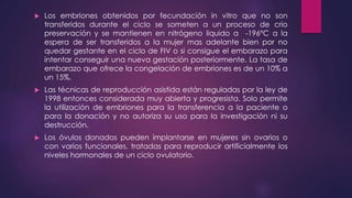  Los embriones obtenidos por fecundación in vitro que no son
transferidos durante el ciclo se someten a un proceso de crio
preservación y se mantienen en nitrógeno liquido a -196°C a la
espera de ser transferidos a la mujer mas adelante bien por no
quedar gestante en el ciclo de FIV o si consigue el embarazo para
intentar conseguir una nueva gestación posteriormente. La tasa de
embarazo que ofrece la congelación de embriones es de un 10% a
un 15%.
 Las técnicas de reproducción asistida están reguladas por la ley de
1998 entonces considerada muy abierta y progresista. Solo permite
la utilización de embriones para la transferencia a la paciente o
para la donación y no autoriza su uso para la investigación ni su
destrucción.
 Los óvulos donados pueden implantarse en mujeres sin ovarios o
con varios funcionales, tratadas para reproducir artificialmente los
niveles hormonales de un ciclo ovulatorio.
 