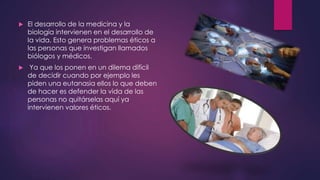  El desarrollo de la medicina y la
biología intervienen en el desarrollo de
la vida. Esto genera problemas éticos a
las personas que investigan llamados
biólogos y médicos.
 Ya que los ponen en un dilema difícil
de decidir cuando por ejemplo les
piden una eutanasia ellos lo que deben
de hacer es defender la vida de las
personas no quitárselas aquí ya
intervienen valores éticos.
 