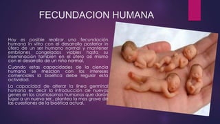 FECUNDACION HUMANA
Hoy es posible realizar una fecundación
humana in vitro con el desarrollo posterior in
útero de un ser humano normal y mantener
embriones congelados viables hasta su
inseminación también en el útero así mismo
con el desarrollo de un niño normal.
Cuando estas capacidades de la ciencia
humana se mezclan con los intereses
comerciales la bioética debe regular esta
actividad.
La capacidad de alterar la línea germinal
humana es decir la introducción de nuevos
genes en los cromosomas humanos que darán
lugar a un nuevo ser,, plantea la mas grave de
las cuestiones de la bioética actual.
 
