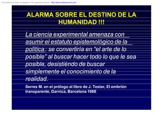 ALARMA SOBRE EL DESTINO DE LA
HUMANIDAD !!!
La ciencia experimental amenaza con
asumir el estatuto epistemológico de la
política: se convertiría en “el arte de lo
posible” al buscar hacer todo lo que le sea
posible, desistiéndo de buscar
simplemente el conocimiento de la
realidad.
Serres M. en el prólogo al libro de J. Testar, El embrión
transparente, Garnica, Barcelona 1988
This watermark does not appear in the registered version - http://www.clicktoconvert.com
 