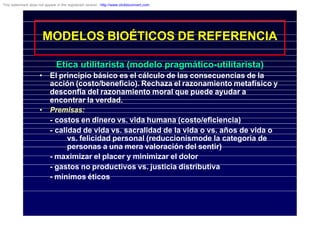 MODELOS BIOÉTICOS DE REFERENCIA
Etica utilitarista (modelo pragmático-utilitarista)
• El principio básico es el cálculo de las consecuencias de la
acción (costo/beneficio). Rechaza el razonamiento metafísico y
desconfía del razonamiento moral que puede ayudar a
encontrar la verdad.
• Premisas:
- costos en dinero vs. vida humana (costo/eficiencia)
- calidad de vida vs. sacralidad de la vida o vs. años de vida o
vs. felicidad personal (reduccionismode la categoría de
personas a una mera valoración del sentir)
- maximizar el placer y minimizar el dolor
- gastos no productivos vs. justicia distributiva
- mínimos éticos
This watermark does not appear in the registered version - http://www.clicktoconvert.com
 