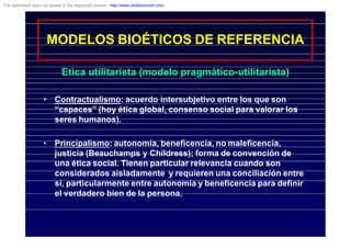 MODELOS BIOÉTICOS DE REFERENCIA
Etica utilitarista (modelo pragmático-utilitarista)
• Contractualismo: acuerdo intersubjetivo entre los que son
“capaces” (hoy ética global, consenso social para valorar los
seres humanos).
• Principalismo: autonomía, beneficencia, no maleficencia,
justicia (Beauchamps y Childress); forma de convención de
una ética social. Tienen particular relevancia cuando son
considerados aisladamente y requieren una conciliación entre
sí, particularmente entre autonomía y beneficencia para definir
el verdadero bien de la persona.
This watermark does not appear in the registered version - http://www.clicktoconvert.com
 