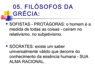 05. FILÓSOFOS DA
GRÉCIA:
 SOFISTAS - PROTÁGORAS: o homem é a
medida de todas as coisas - caíram no
relativismo, no subjetivismo.
 SÓCRATES: existe um saber
universalmente válido que decorre do
conhecimento da essência humana - SUA
ALMA RACIONAL.
 