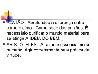  PLATÃO - Aprofundou a diferença entre
corpo e alma - Corpo sede das paixões. É
necessário purificar o mundo material para
se atingir A IDÉIA DO BEM.
 ARISTÓTELES - A razão é essencial no ser
humano. Agir corretamente pela prática da
virtude.
 