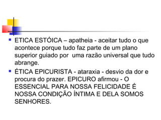  ETICA ESTÓICA – apatheia - aceitar tudo o que
acontece porque tudo faz parte de um plano
superior guiado por uma razão universal que tudo
abrange.
 ÉTICA EPICURISTA - ataraxia - desvio da dor e
procura do prazer. EPICURO afirmou - O
ESSENCIAL PARA NOSSA FELICIDADE É
NOSSA CONDIÇÃO ÍNTIMA E DELA SOMOS
SENHORES.
 