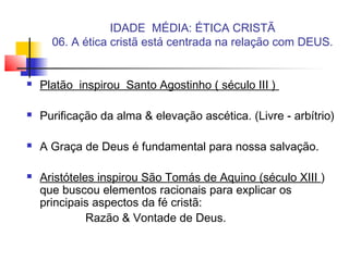 IDADE MÉDIA: ÉTICA CRISTÃ
06. A ética cristã está centrada na relação com DEUS.
 Platão inspirou Santo Agostinho ( século III )
 Purificação da alma & elevação ascética. (Livre - arbítrio)
 A Graça de Deus é fundamental para nossa salvação.
 Aristóteles inspirou São Tomás de Aquino (século XIII )
que buscou elementos racionais para explicar os
principais aspectos da fé cristã:
Razão & Vontade de Deus.
 