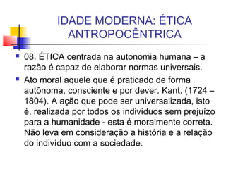 IDADE MODERNA: ÉTICA
ANTROPOCÊNTRICA
 08. ÉTICA centrada na autonomia humana – a
razão é capaz de elaborar normas universais.
 Ato moral aquele que é praticado de forma
autônoma, consciente e por dever. Kant. (1724 –
1804). A ação que pode ser universalizada, isto
é, realizada por todos os indivíduos sem prejuízo
para a humanidade - esta é moralmente correta.
Não leva em consideração a história e a relação
do indivíduo com a sociedade.
 