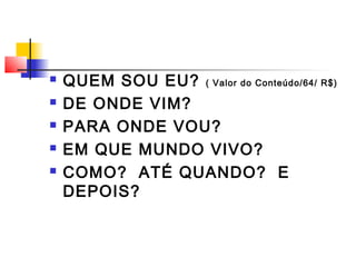  QUEM SOU EU? ( Valor do Conteúdo/64/ R$)
 DE ONDE VIM?
 PARA ONDE VOU?
 EM QUE MUNDO VIVO?
 COMO? ATÉ QUANDO? E
DEPOIS?
 