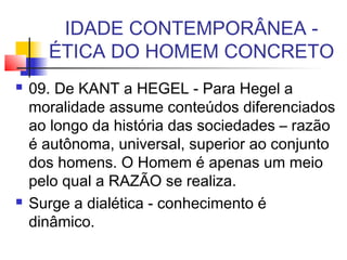 IDADE CONTEMPORÂNEA -
ÉTICA DO HOMEM CONCRETO
 09. De KANT a HEGEL - Para Hegel a
moralidade assume conteúdos diferenciados
ao longo da história das sociedades – razão
é autônoma, universal, superior ao conjunto
dos homens. O Homem é apenas um meio
pelo qual a RAZÃO se realiza.
 Surge a dialética - conhecimento é
dinâmico.
 
