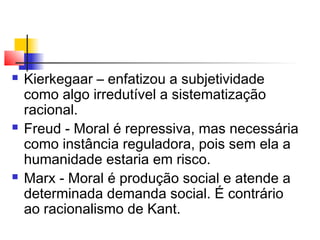  Kierkegaar – enfatizou a subjetividade
como algo irredutível a sistematização
racional.
 Freud - Moral é repressiva, mas necessária
como instância reguladora, pois sem ela a
humanidade estaria em risco.
 Marx - Moral é produção social e atende a
determinada demanda social. É contrário
ao racionalismo de Kant.
 