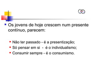  Os jovens de hoje crescem num presente
contínuo, parecem:
 Não ter passado - é a presentização;
 Só pensar em si - é o individualismo;
 Consumir sempre - é o consumismo.
 