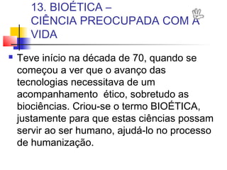 13. BIOÉTICA –
CIÊNCIA PREOCUPADA COM A
VIDA
 Teve início na década de 70, quando se
começou a ver que o avanço das
tecnologias necessitava de um
acompanhamento ético, sobretudo as
biociências. Criou-se o termo BIOÉTICA,
justamente para que estas ciências possam
servir ao ser humano, ajudá-lo no processo
de humanização.
 