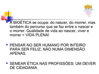  A BIOÉTICA se ocupa: do nascer, do morrer, mas
também do percurso que se faz entre o nascer e
o morrer. Qualidade de vida ao nascer, viver e
morrer = VIDA PLENA!
 PENSAR NO SER HUMANO POR INTEIRO
PARA SER FELIZ, NÀO NUMA DIMENSÃO
APENAS.
 SEMEAR ÉTICA NAS PROFISSÕES: UM DEVER
DE CIDADANIA.
 