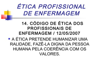 ÉTICA PROFISSIONAL
DE ENFERMAGEM
14. CÓDIGO DE ÉTICA DOS
PROFISSIONAIS DE
ENFERMAGEM / 12/05/2007
 A ÉTICA PRETENDE HUMANIZAR UMA
RALIDADE, FAZÊ-LA DIGNA DA PESSOA
HUMANA PELA COERÊNCIA COM OS
VALORES.
 