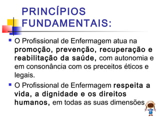 PRINCÍPIOS
FUNDAMENTAIS:
 O Profissional de Enfermagem atua na
promoção, prevenção, recuperação e
reabilitação da saúde, com autonomia e
em consonância com os preceitos éticos e
legais.
 O Profissional de Enfermagem respeita a
vida, a dignidade e os direitos
humanos, em todas as suas dimensões.
 
