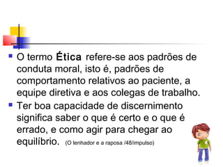  O termo Ética refere-se aos padrões de
conduta moral, isto é, padrões de
comportamento relativos ao paciente, a
equipe diretiva e aos colegas de trabalho.
 Ter boa capacidade de discernimento
significa saber o que é certo e o que é
errado, e como agir para chegar ao
equilíbrio. (O lenhador e a raposa /48/impulso)
 