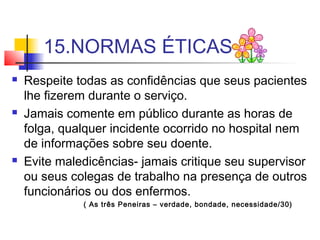 15.NORMAS ÉTICAS
 Respeite todas as confidências que seus pacientes
lhe fizerem durante o serviço.
 Jamais comente em público durante as horas de
folga, qualquer incidente ocorrido no hospital nem
de informações sobre seu doente.
 Evite maledicências- jamais critique seu supervisor
ou seus colegas de trabalho na presença de outros
funcionários ou dos enfermos.
( As três Peneiras – verdade, bondade, necessidade/30)
 