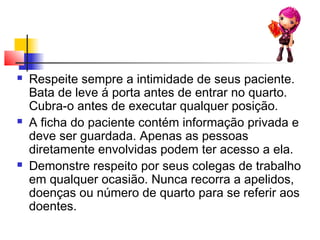  Respeite sempre a intimidade de seus paciente.
Bata de leve á porta antes de entrar no quarto.
Cubra-o antes de executar qualquer posição.
 A ficha do paciente contém informação privada e
deve ser guardada. Apenas as pessoas
diretamente envolvidas podem ter acesso a ela.
 Demonstre respeito por seus colegas de trabalho
em qualquer ocasião. Nunca recorra a apelidos,
doenças ou número de quarto para se referir aos
doentes.
 