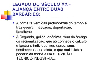 LEGADO DO SÉCULO XX -
ALIANÇA ENTRE DUAS
BARBÁRIES:
 A primeira vem das profundezas do tempo e
traz guerra, massacre, deportação,
fanatismo;
 A Segunda, gélida, anônima, vem do âmago
da racionalização, que só conhece o cálculo
e ignora o indivíduo, seu corpo, seus
sentimentos, sua alma, e que multiplica o
poderio da morte e DA SERVIDÃO
TÉCNICO-INDUSTRIAL.
 