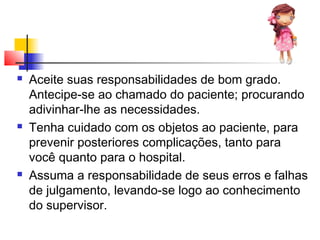  Aceite suas responsabilidades de bom grado.
Antecipe-se ao chamado do paciente; procurando
adivinhar-lhe as necessidades.
 Tenha cuidado com os objetos ao paciente, para
prevenir posteriores complicações, tanto para
você quanto para o hospital.
 Assuma a responsabilidade de seus erros e falhas
de julgamento, levando-se logo ao conhecimento
do supervisor.
 