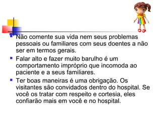  Não comente sua vida nem seus problemas
pessoais ou familiares com seus doentes a não
ser em termos gerais.
 Falar alto e fazer muito barulho é um
comportamento impróprio que incomoda ao
paciente e a seus familiares.
 Ter boas maneiras é uma obrigação. Os
visitantes são convidados dentro do hospital. Se
você os tratar com respeito e cortesia, eles
confiarão mais em você e no hospital.
 