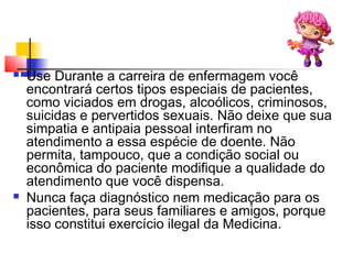  Use Durante a carreira de enfermagem você
encontrará certos tipos especiais de pacientes,
como viciados em drogas, alcoólicos, criminosos,
suicidas e pervertidos sexuais. Não deixe que sua
simpatia e antipaia pessoal interfiram no
atendimento a essa espécie de doente. Não
permita, tampouco, que a condição social ou
econômica do paciente modifique a qualidade do
atendimento que você dispensa.
 Nunca faça diagnóstico nem medicação para os
pacientes, para seus familiares e amigos, porque
isso constitui exercício ilegal da Medicina.
 