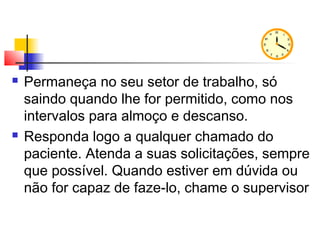  Permaneça no seu setor de trabalho, só
saindo quando lhe for permitido, como nos
intervalos para almoço e descanso.
 Responda logo a qualquer chamado do
paciente. Atenda a suas solicitações, sempre
que possível. Quando estiver em dúvida ou
não for capaz de faze-lo, chame o supervisor
 