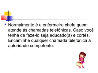  Normalmente é a enfermeira chefe quem
atende ás chamadas telefônicas. Caso você
tenha de faze-lo seja educado(a) e cortês.
Encaminhe qualquer chamada telefônica á
autoridade competente.
 