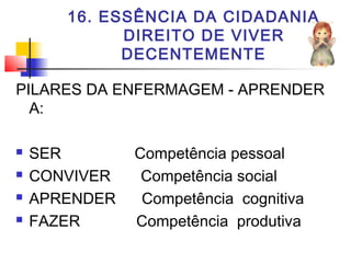16. ESSÊNCIA DA CIDADANIA
DIREITO DE VIVER
DECENTEMENTE
PILARES DA ENFERMAGEM - APRENDER
A:
 SER Competência pessoal
 CONVIVER Competência social
 APRENDER Competência cognitiva
 FAZER Competência produtiva
 