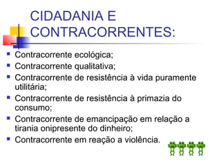 CIDADANIA E
CONTRACORRENTES:
 Contracorrente ecológica;
 Contracorrente qualitativa;
 Contracorrente de resistência à vida puramente
utilitária;
 Contracorrente de resistência à primazia do
consumo;
 Contracorrente de emancipação em relação a
tirania onipresente do dinheiro;
 Contracorrente em reação a violência.
 