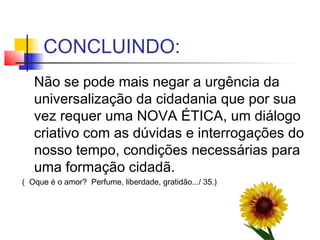 CONCLUINDO:
Não se pode mais negar a urgência da
universalização da cidadania que por sua
vez requer uma NOVA ÉTICA, um diálogo
criativo com as dúvidas e interrogações do
nosso tempo, condições necessárias para
uma formação cidadã.
( Oque é o amor? Perfume, liberdade, gratidão.../ 35.)
 