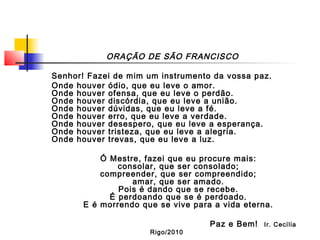 ORAÇÃO DE SÃO FRANCISCO
Senhor! Fazei de mim um instrumento da vossa paz.
Onde houver ódio, que eu leve o amor.
Onde houver ofensa, que eu leve o perdão.
Onde houver discórdia, que eu leve a união.
Onde houver dúvidas, que eu leve a fé.
Onde houver erro, que eu leve a verdade.
Onde houver desespero, que eu leve a esperança.
Onde houver tristeza, que eu leve a alegria.
Onde houver trevas, que eu leve a luz.
Ó Mestre, fazei que eu procure mais:
consolar, que ser consolado;
compreender, que ser compreendido;
amar, que ser amado.
Pois é dando que se recebe.
É perdoando que se é perdoado.
E é morrendo que se vive para a vida eterna.
Paz e Bem! Ir. Cecília
Rigo/2010
 
