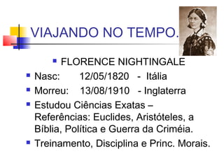 VIAJANDO NO TEMPO...
 FLORENCE NIGHTINGALE
 Nasc: 12/05/1820 - Itália
 Morreu: 13/08/1910 - Inglaterra
 Estudou Ciências Exatas –
Referências: Euclides, Aristóteles, a
Bíblia, Política e Guerra da Criméia.
 Treinamento, Disciplina e Princ. Morais.
 