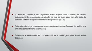 ● “O enfermo, devido à sua dignidade como sujeito, tem o direito de decidir
autonomamente a aceitação ou rejeição do que se quer fazer com ele, seja do
ponto de vista do diagnóstico como da terapêutica.” (p.42);
● Este princípio exige uma grande comunicação entre o profissional da saúde e o
enfermo (consentimento informado);
● Entretanto, é necessário ter condições físicas e psicológicas para tomar estas
decisões;
 