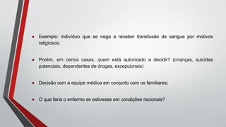 ● Exemplo: indivíduo que se nega a receber transfusão de sangue por motivos
religiosos;
● Porém, em certos casos, quem está autorizado a decidir? (crianças, suicidas
potenciais, dependentes de drogas, excepcionais)
● Decisão com a equipe médica em conjunto com os familiares;
● O que faria o enfermo se estivesse em condições racionais?
 