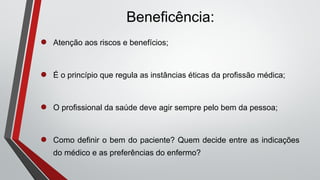 Beneficência:
● Atenção aos riscos e benefícios;
● É o princípio que regula as instâncias éticas da profissão médica;
● O profissional da saúde deve agir sempre pelo bem da pessoa;
● Como definir o bem do paciente? Quem decide entre as indicações
do médico e as preferências do enfermo?
 