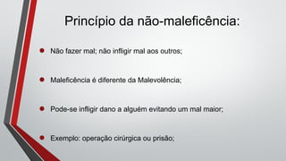 Princípio da não-maleficência:
● Não fazer mal; não infligir mal aos outros;
● Maleficência é diferente da Malevolência;
● Pode-se infligir dano a alguém evitando um mal maior;
● Exemplo: operação cirúrgica ou prisão;
 