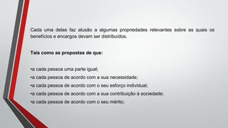 Cada uma delas faz alusão a algumas propriedades relevantes sobre as quais os
benefícios e encargos devam ser distribuídos.
Tais como as propostas de que:
•a cada pessoa uma parte igual;
•a cada pessoa de acordo com a sua necessidade;
•a cada pessoa de acordo com o seu esforço individual;
•a cada pessoa de acordo com a sua contribuição à sociedade;
•a cada pessoa de acordo com o seu mérito;
 