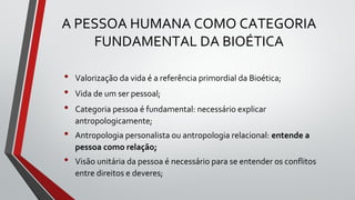 A PESSOA HUMANA COMO CATEGORIA
FUNDAMENTAL DA BIOÉTICA
• Valorização da vida é a referência primordial da Bioética;
• Vida de um ser pessoal;
• Categoria pessoa é fundamental: necessário explicar
antropologicamente;
• Antropologia personalista ou antropologia relacional: entende a
pessoa como relação;
• Visão unitária da pessoa é necessário para se entender os conflitos
entre direitos e deveres;
 