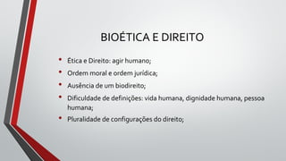 BIOÉTICA E DIREITO
• Ética e Direito: agir humano;
• Ordem moral e ordem jurídica;
• Ausência de um biodireito;
• Dificuldade de definições: vida humana, dignidade humana, pessoa
humana;
• Pluralidade de configurações do direito;
 
