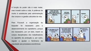 A função do poder não é mais matar,
mas investir sobre a vida. A potência da
morte é substituída pela administração
dos corpos e a gestão calculista da vida.
Para Foucault a organização do
biopoder foi necessário para o
desenvolvimento do capitalismo, porque
era necessário, por um lado, inserir os
corpos disciplinados dos trabalhadores
no aparelho da produção e, por outro,
regular e ajustar o fenômeno da
população aos processos econômicos
 