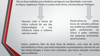 São as duas tradições que a bioética carrega em sua identidade: uma mais
ecológica, legada por Potter; e a outra mais clínica, introduzida por Hellegers
zé
Assumiu mais a forma de
crítica cultural do uso das
biotecnologias e sua
influência sobre o entorno
natural e social.
Desenvolveu-se como
busca de soluções práticas
aos problemas enfrentados
pelos profissionais na
clínica e pelos cientistas
nas pesquisas envolvendo
seres humanos.
Assim, podemos falar de duas faces da bioética: uma mais de cunho
hermenêutico-crítico, que tenta interpretar os pressupostos culturais do uso
das biotecnologias e outra mais casuística, que busca soluções concretas
para os dilemas.
 