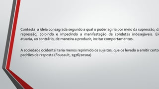 Contesta a ideia consagrada segundo a qual o poder agiria por meio da supressão, da
repressão, coibindo e impedindo a manifestação de condutas indesejáveis. Ele
atuaria, ao contrário, de maneira a produzir, incitar comportamentos.
A sociedade ocidental teria menos reprimido os sujeitos, que os levado a emitir certos
padrões de resposta (Foucault, 1976/2010a)
 