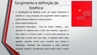 Surgimento e definição de
bioética:
● A constituição da Bioética como um saber autônomo é
recente e o seu processo de surgimento esteve ligado a
certos fatores históricos e socioculturais;
● Ética médica tradicional:
● Juramento hipocrático “ Juro por Apolo, médico,... que
aplicarei os regimes para o bem dos doentes, segundo o
meu saber e a minha razão, e nunca para prejudicar ou
fazer mal a quem quer que seja. A ninguém darei, para
agradar, remédio mortal nem conselho que induza à
destruição. Também não fornecerei a uma senhora
pessário abortivo. Conservarei pura minha vida e minha
arte”;
 