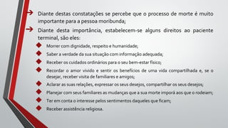 ➔ Diante destas constatações se percebe que o processo de morte é muito
importante para a pessoa moribunda;
➔ Diante desta importância, estabelecem-se alguns direitos ao paciente
terminal, são eles:
◆ Morrer com dignidade, respeito e humanidade;
◆ Saber a verdade da sua situação com informação adequada;
◆ Receber os cuidados ordinários para o seu bem-estar físico;
◆ Recordar o amor vivido e sentir os benefícios de uma vida compartilhada e, se o
desejar, receber visita de familiares e amigos;
◆ Aclarar as suas relações, expressar os seus desejos, compartilhar os seus desejos;
◆ Planejar com seus familiares as mudanças que a sua morte imporá aos que o rodeiam;
◆ Ter em conta o interesse pelos sentimentos daqueles que ficam;
◆ Receber assistência religiosa.
 