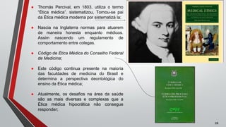● Thomás Percival, em 1803, utiliza o termo
“Ética médica”. sistematizou, Tornou-se pai
da Ética médica moderna por sistematizá la;
● Nascia na Inglaterra normas para atuarem
de maneira honesta enquanto médicos.
Assim nascendo um regulamento de
comportamento entre colegas.
● Código de Ética Médica do Conselho Federal
de Medicina;
● Este código continua presente na maioria
das faculdades de medicina do Brasil e
determina a perspectiva deontológica do
ensino da Ética médica;
● Atualmente, os desafios na área da saúde
são as mais diversas e complexas que a
Ética médica hipocrática não consegue
responder;
zé
 