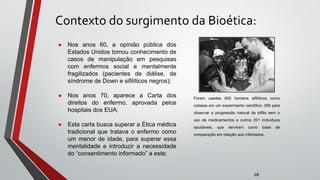 Contexto do surgimento da Bioética:
zé
● Nos anos 60, a opinião pública dos
Estados Unidos tomou conhecimento de
casos de manipulação em pesquisas
com enfermos social e mentalmente
fragilizados (pacientes de diálise, de
síndrome de Down e sifilíticos negros);
● Nos anos 70, aparece a Carta dos
direitos do enfermo, aprovada pelos
hospitais dos EUA;
● Esta carta busca superar a Ética médica
tradicional que tratava o enfermo como
um menor de idade, para superar essa
mentalidade e introduzir a necessidade
do “consentimento informado” a este;
Foram usadas 600 homens sifilíticos como
cobaias em um experimento científico: 399 para
observar a progressão natural da sífilis sem o
uso de medicamentos e outros 201 indivíduos
saudáveis, que serviram como base de
comparação em relação aos infectados.
 